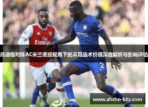 吕迪格对阵AC米兰表现视角下的英超战术价值深度解析与影响评估