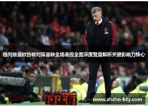 格列兹曼欧协联对阵曼联全场表现全面深度复盘解析关键影响力核心