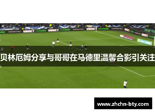 贝林厄姆分享与哥哥在马德里温馨合影引关注
