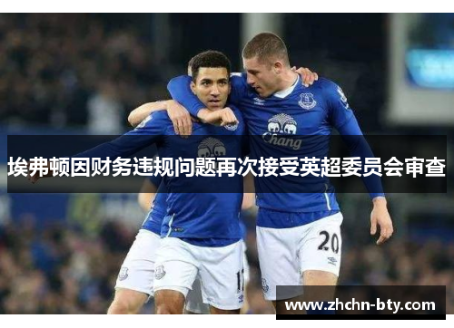 埃弗顿因财务违规问题再次接受英超委员会审查 埃弗顿因财务违规问题再次接受英超委员会审查