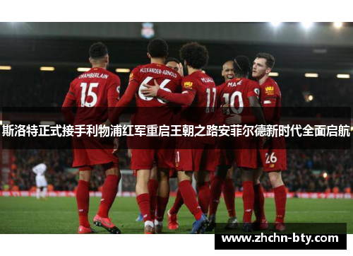 斯洛特正式接手利物浦红军重启王朝之路安菲尔德新时代全面启航 斯洛特正式接手利物浦红军重启王朝之路安菲尔德新时代全面启航